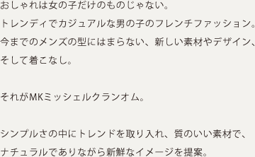 おしゃれは女の子だけのものじゃない。トレンディでカジュアルな男の子のフレンチファッション。今までのメンズの型にはまらない、新しい素材やデザイン、そして着こなし。それがMKミッシェルクランオム。シンプルさの中にトレンドを取り入れ、質のいい素材で、ナチュラルでありながら新鮮なイメージを提案。